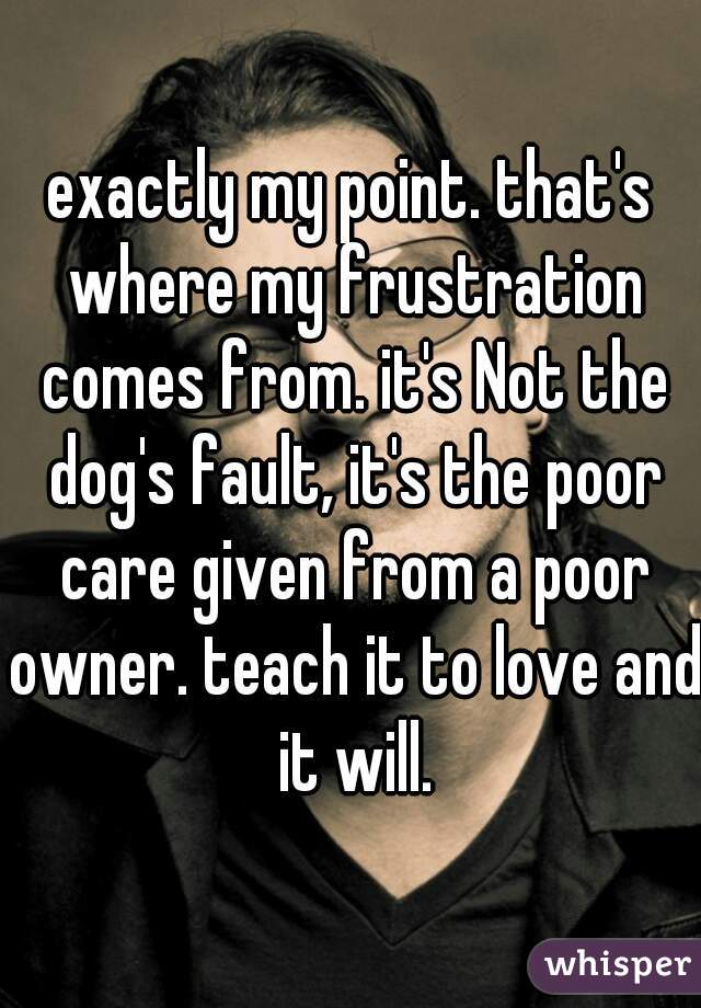 exactly my point. that's where my frustration comes from. it's Not the dog's fault, it's the poor care given from a poor owner. teach it to love and it will.