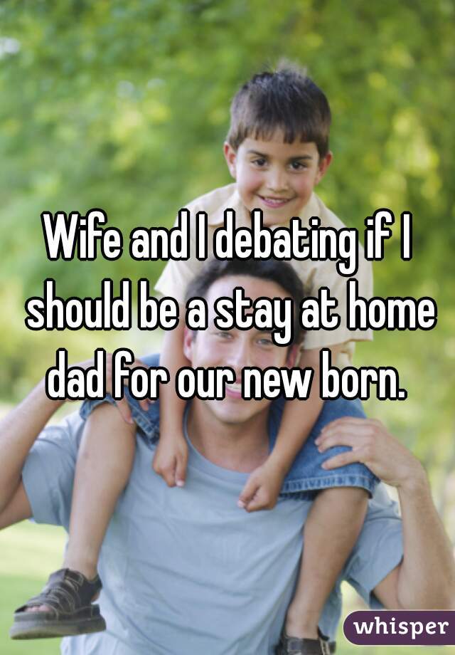Wife and I debating if I should be a stay at home dad for our new born. 