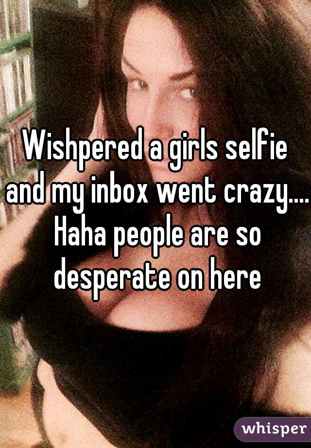 Wishpered a girls selfie and my inbox went crazy.... Haha people are so desperate on here