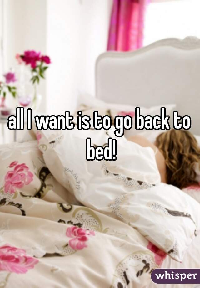all I want is to go back to bed!
