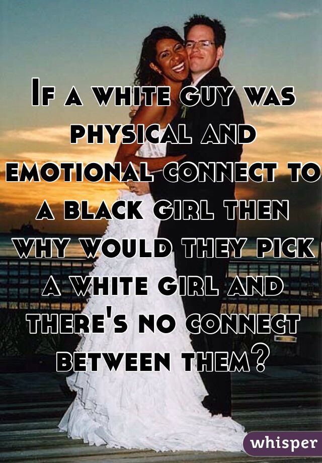 If a white guy was physical and emotional connect to a black girl then why would they pick a white girl and there's no connect between them?