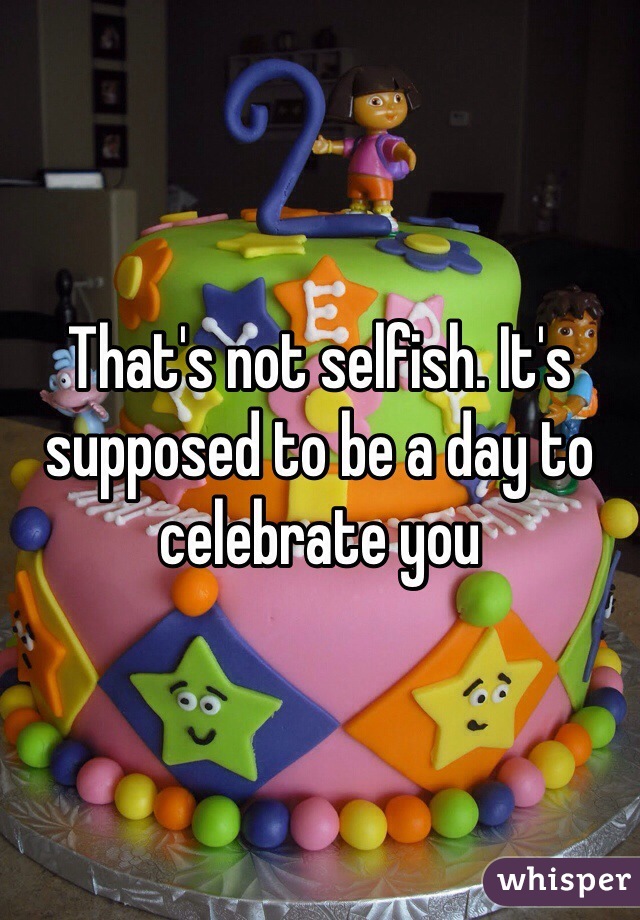 That's not selfish. It's supposed to be a day to celebrate you 