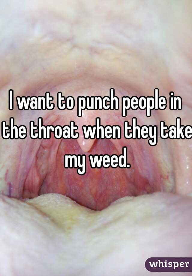 I want to punch people in the throat when they take my weed.