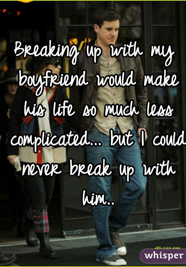 Breaking up with my boyfriend would make his life so much less complicated... but I could never break up with him..