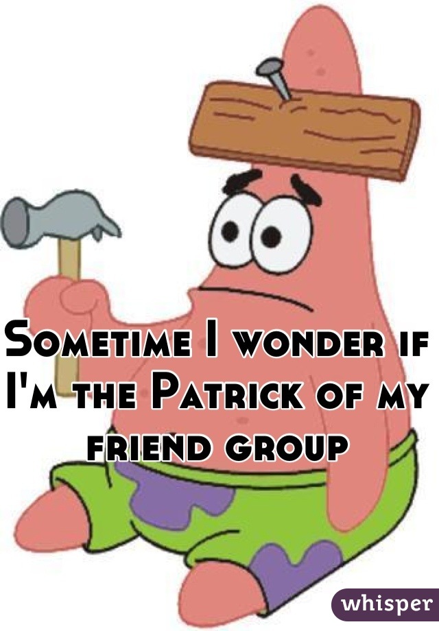 Sometime I wonder if I'm the Patrick of my friend group