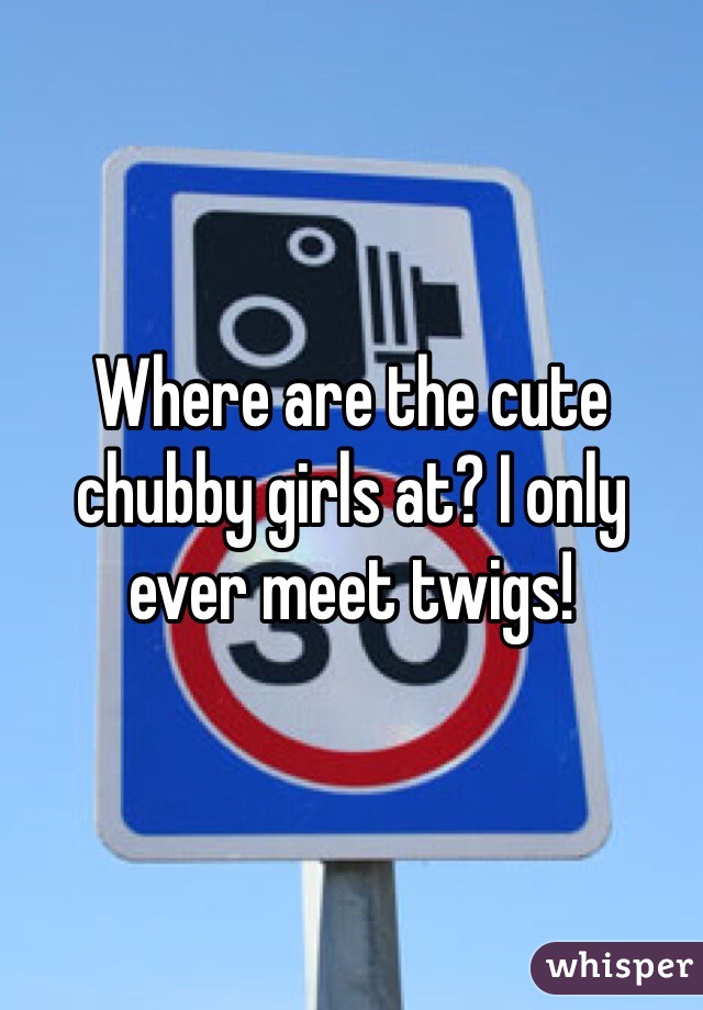 Where are the cute chubby girls at? I only ever meet twigs!