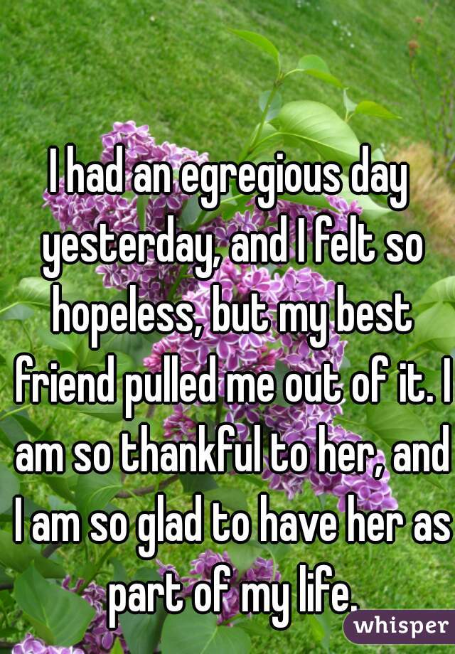 I had an egregious day yesterday, and I felt so hopeless, but my best friend pulled me out of it. I am so thankful to her, and I am so glad to have her as part of my life.