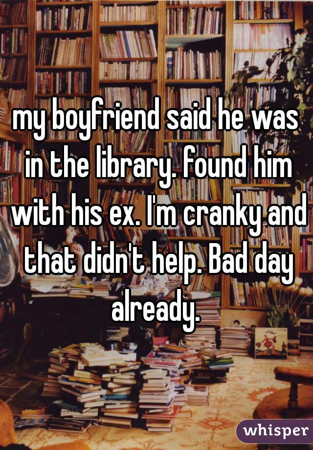 my boyfriend said he was in the library. found him with his ex. I'm cranky and that didn't help. Bad day already. 