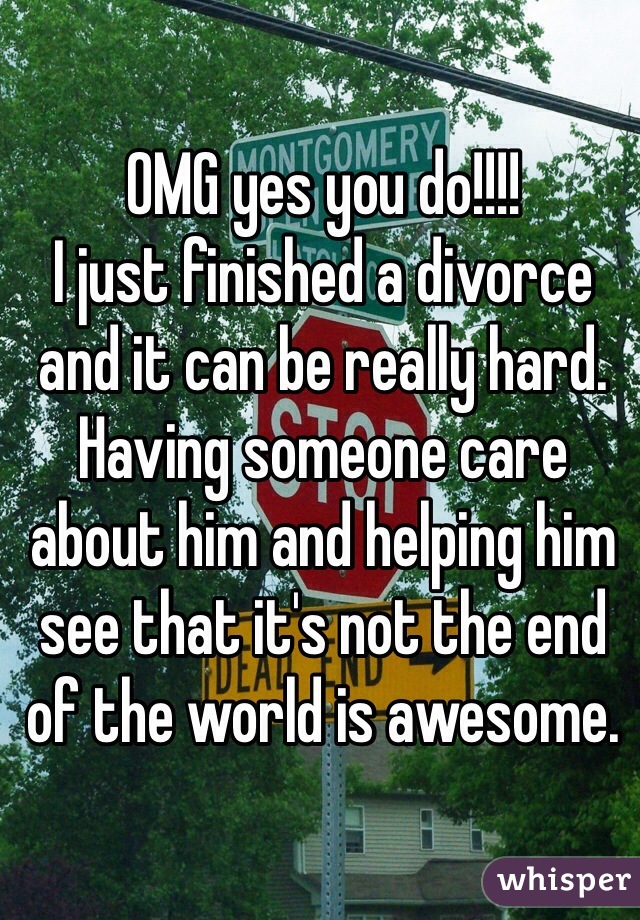 OMG yes you do!!!!
I just finished a divorce and it can be really hard. Having someone care about him and helping him see that it's not the end of the world is awesome.  