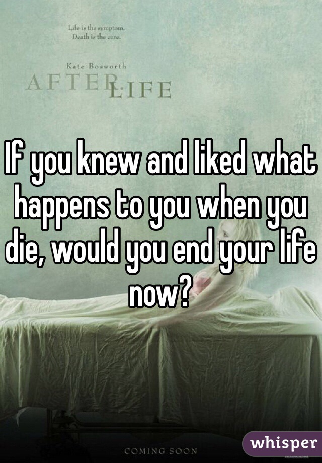 If you knew and liked what happens to you when you die, would you end your life now?