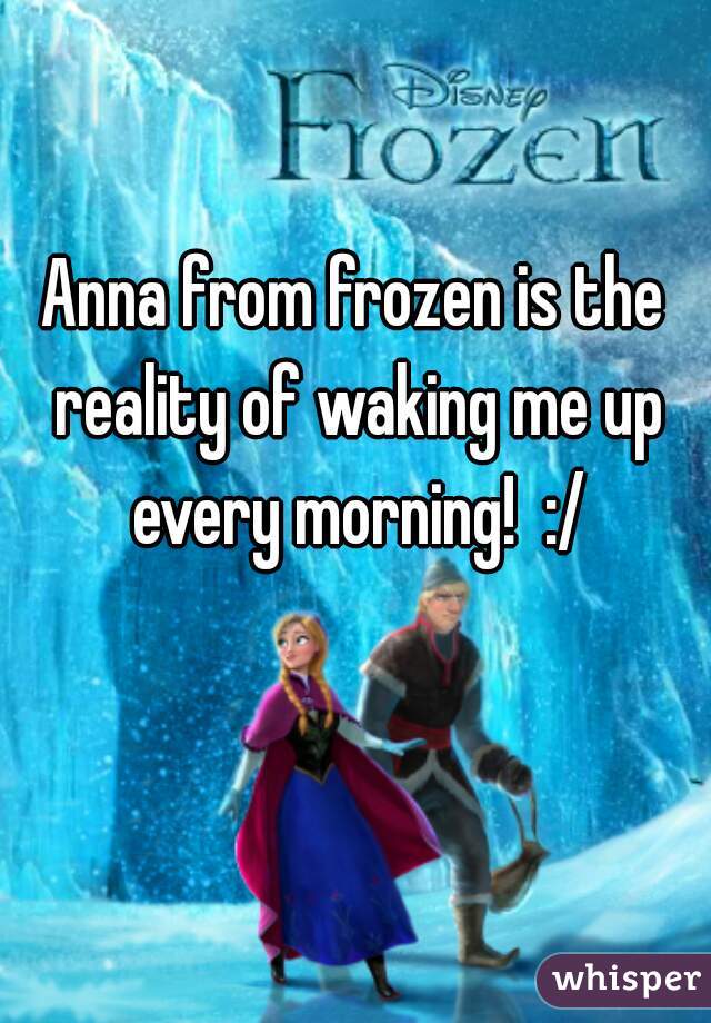 Anna from frozen is the reality of waking me up every morning!  :/
