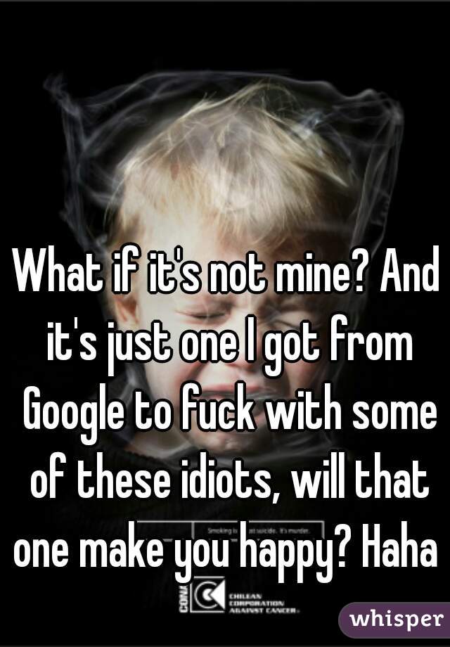 What if it's not mine? And it's just one I got from Google to fuck with some of these idiots, will that one make you happy? Haha 