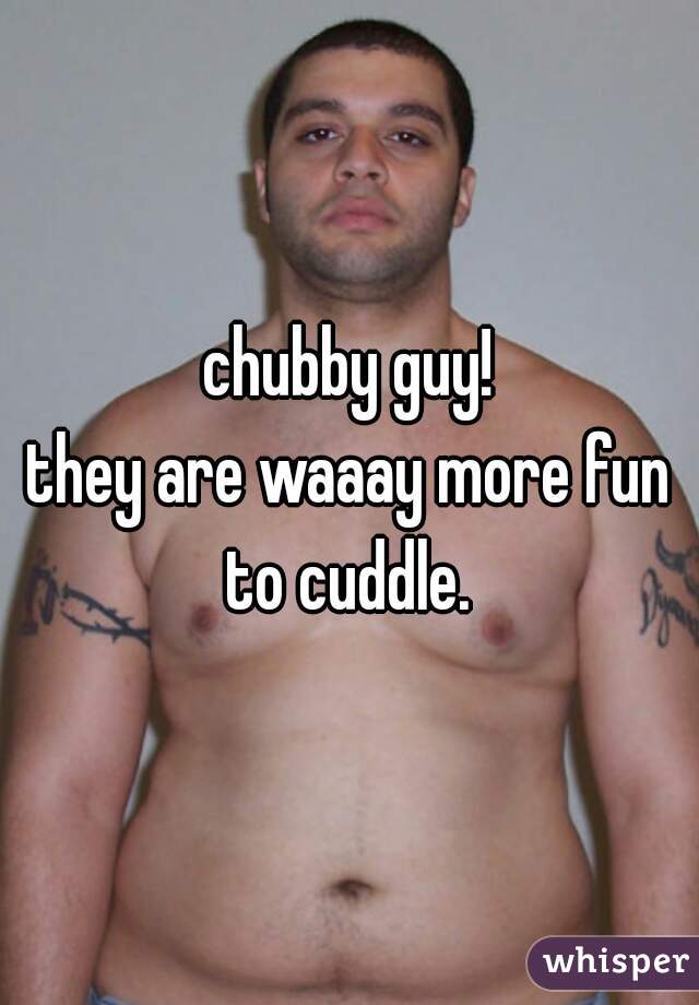 chubby guy!
they are waaay more fun to cuddle. 