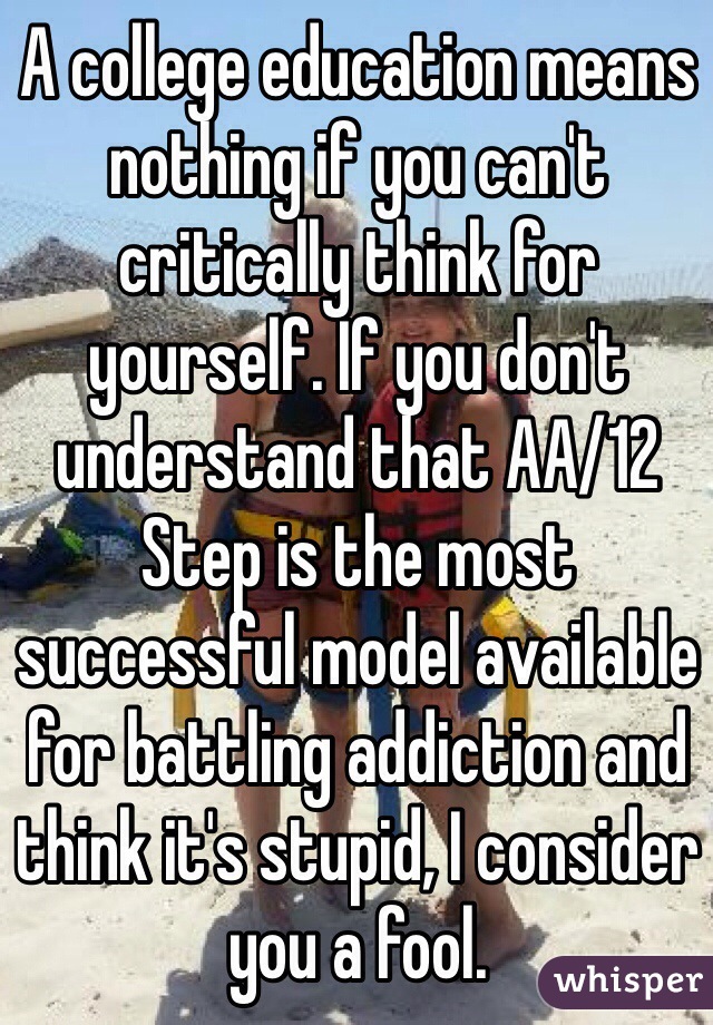 A college education means nothing if you can't critically think for yourself. If you don't understand that AA/12 Step is the most successful model available for battling addiction and think it's stupid, I consider you a fool.