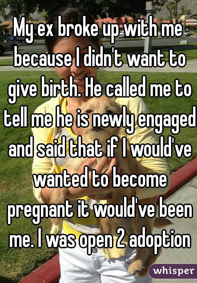 My ex broke up with me because I didn't want to give birth. He called me to tell me he is newly engaged and said that if I would've wanted to become pregnant it would've been me. I was open 2 adoption