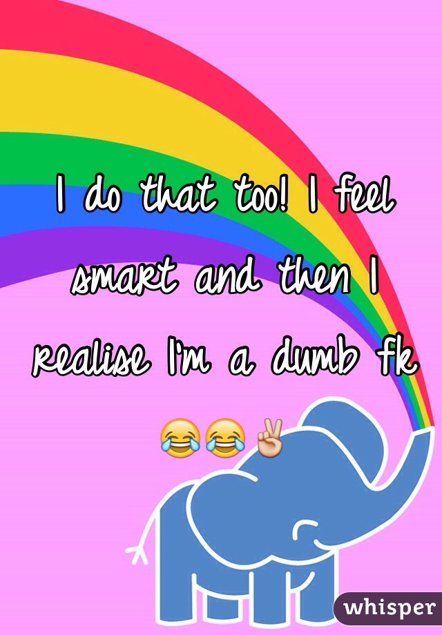 I do that too! I feel smart and then I realise I'm a dumb fk 😂😂✌️