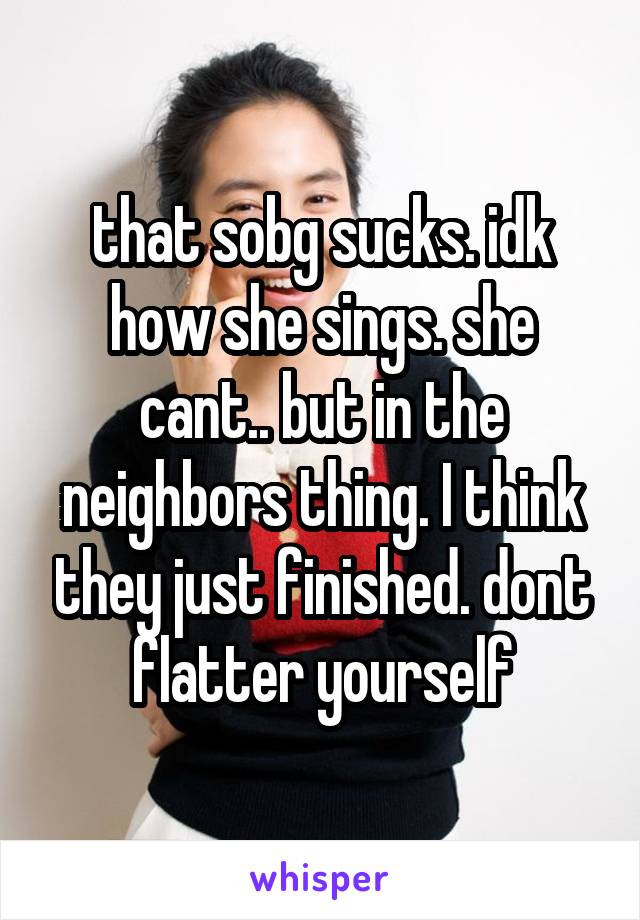 that sobg sucks. idk how she sings. she cant.. but in the neighbors thing. I think they just finished. dont flatter yourself