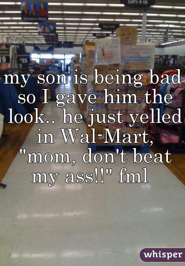 my son is being bad so I gave him the look.. he just yelled in Wal-Mart, "mom, don't beat my ass!!" fml  