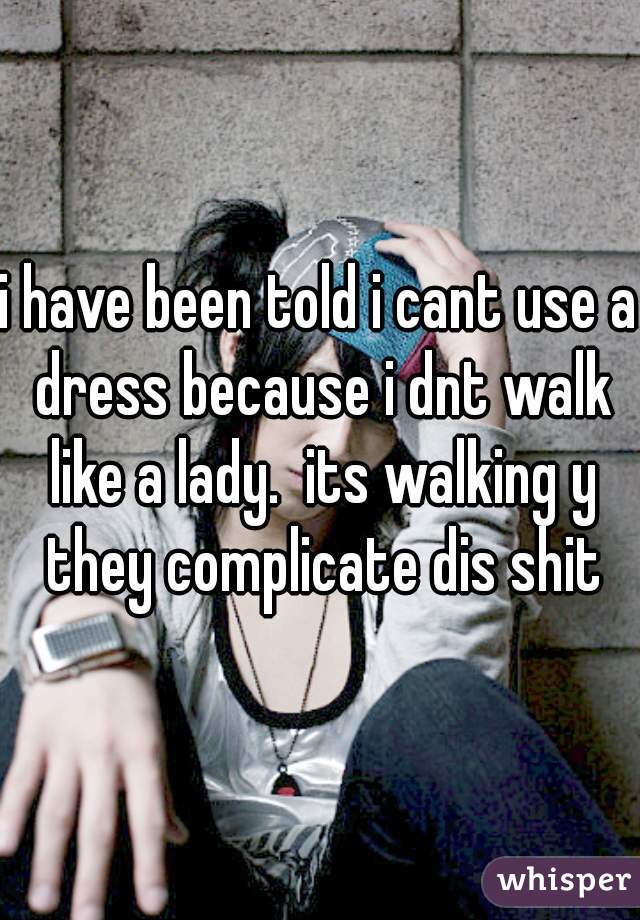 i have been told i cant use a dress because i dnt walk like a lady.  its walking y they complicate dis shit