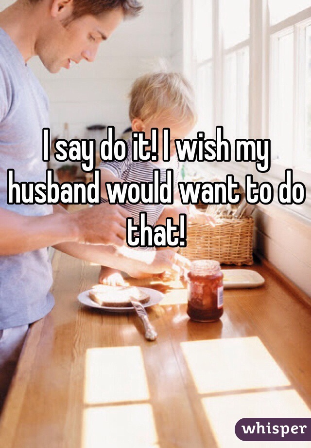 I say do it! I wish my husband would want to do that! 