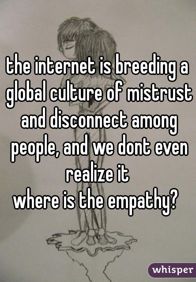 the internet is breeding a global culture of mistrust and disconnect among people, and we dont even realize it 
where is the empathy? 