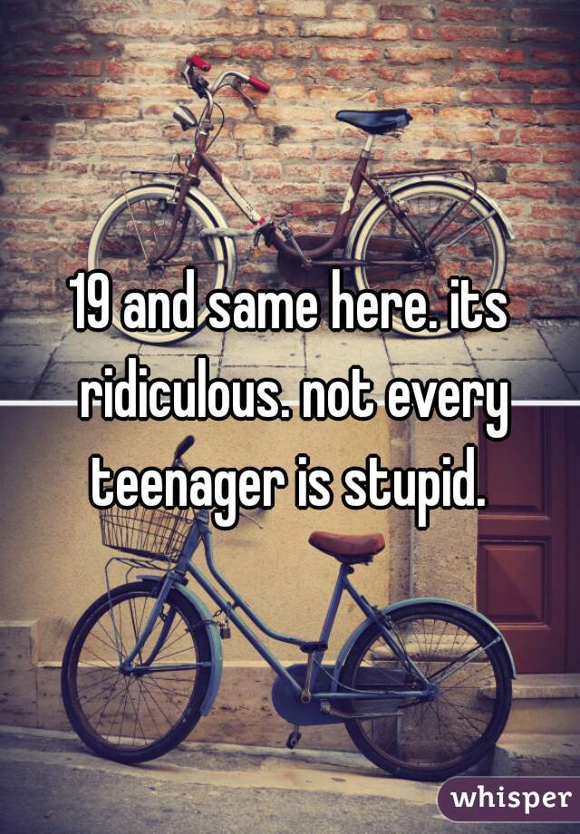 19 and same here. its ridiculous. not every teenager is stupid. 