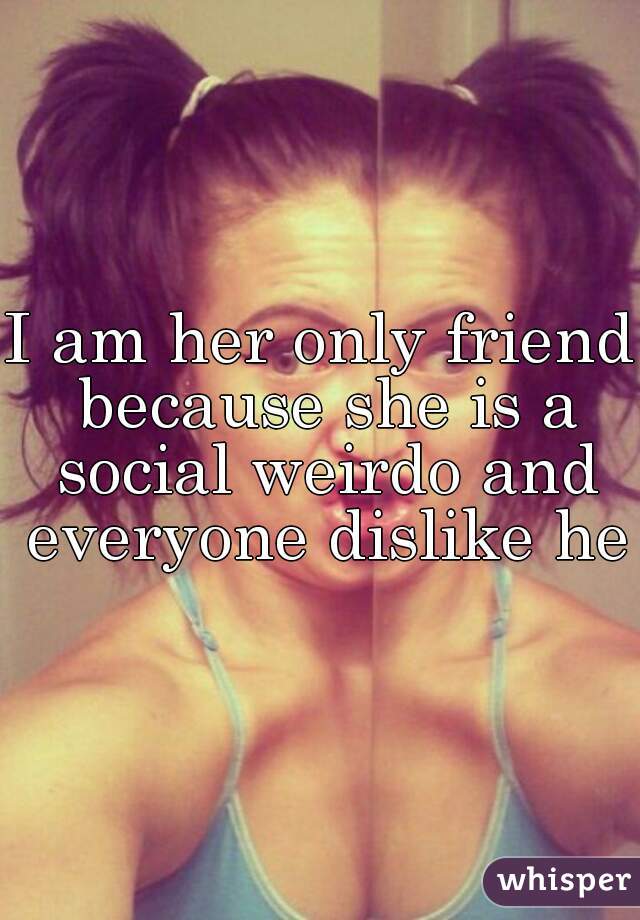 I am her only friend because she is a social weirdo and everyone dislike her