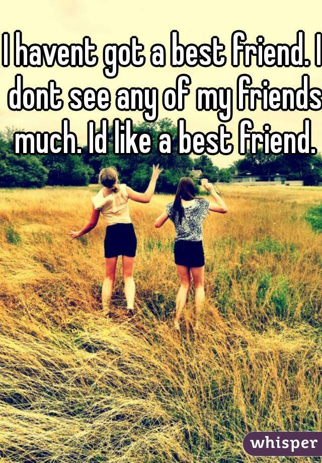I havent got a best friend. I dont see any of my friends much. Id like a best friend.