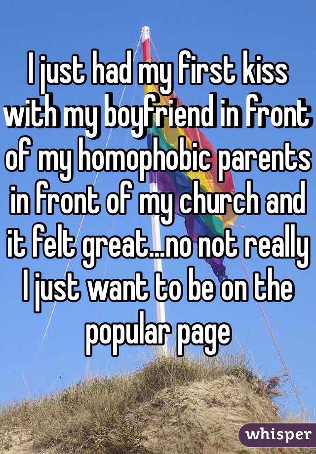 I just had my first kiss with my boyfriend in front of my homophobic parents in front of my church and it felt great...no not really I just want to be on the popular page
