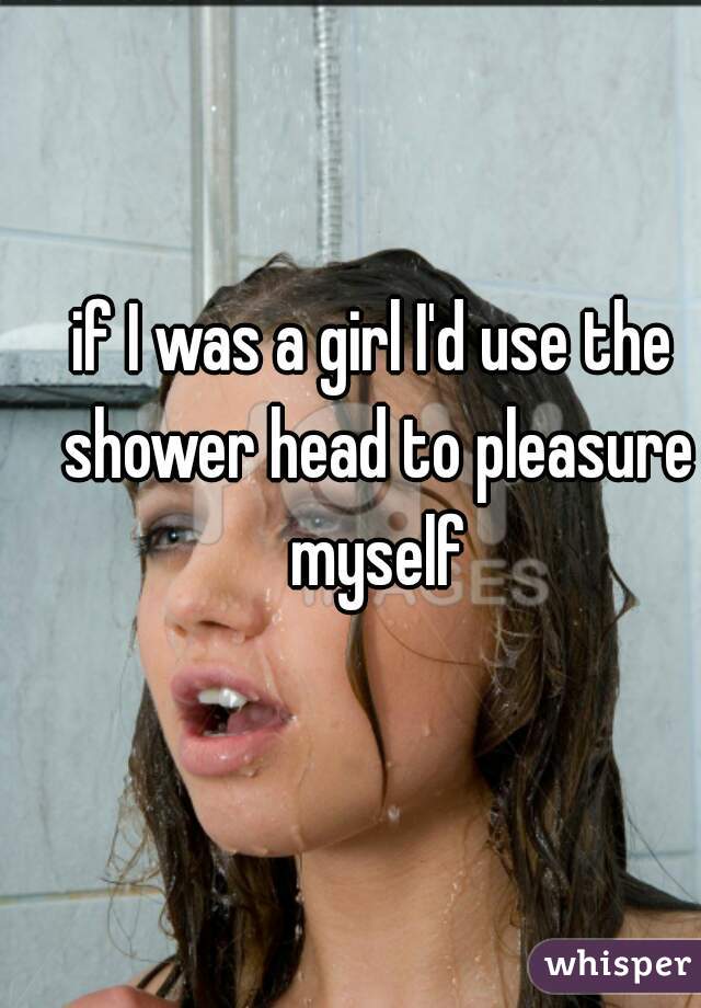 if I was a girl I'd use the shower head to pleasure myself