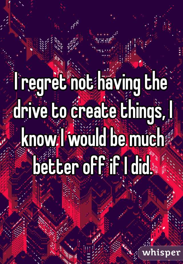 I regret not having the drive to create things, I know I would be much better off if I did.
