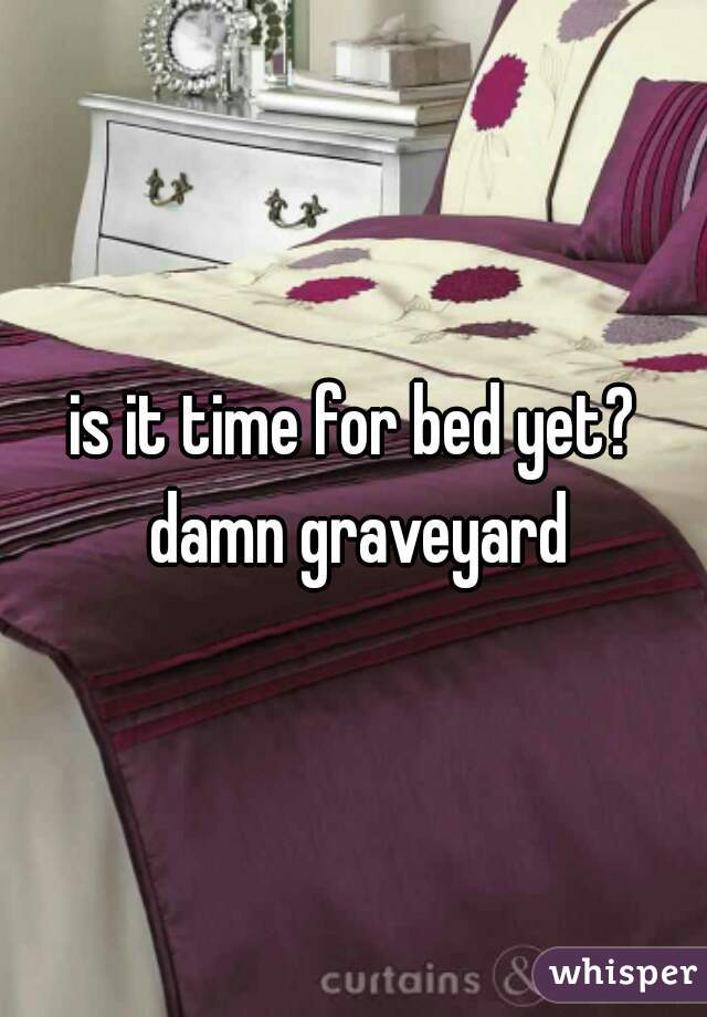 is it time for bed yet? damn graveyard