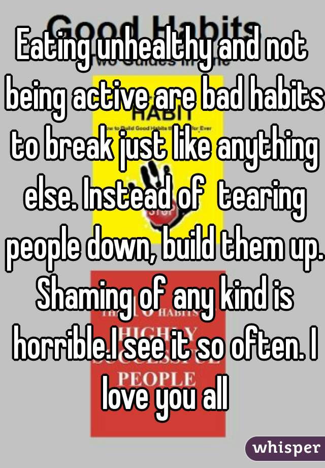 Eating unhealthy and not being active are bad habits to break just like anything else. Instead of  tearing people down, build them up. Shaming of any kind is horrible.I see it so often. I love you all