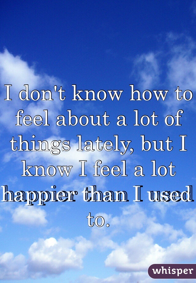 I don't know how to feel about a lot of things lately, but I know I feel a lot happier than I used to. 