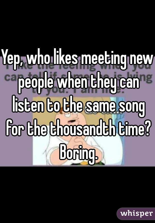 Yep, who likes meeting new people when they can listen to the same song for the thousandth time? Boring.