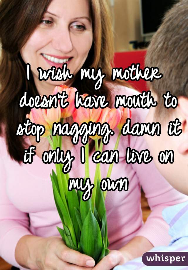 I wish my mother doesn't have mouth to stop nagging. damn it if only I can live on my own