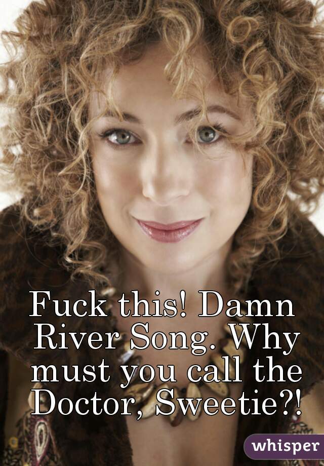 Fuck this! Damn River Song. Why must you call the Doctor, Sweetie?!