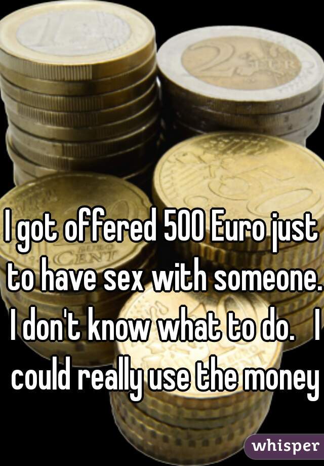I got offered 500 Euro just to have sex with someone. I don't know what to do.   I could really use the money