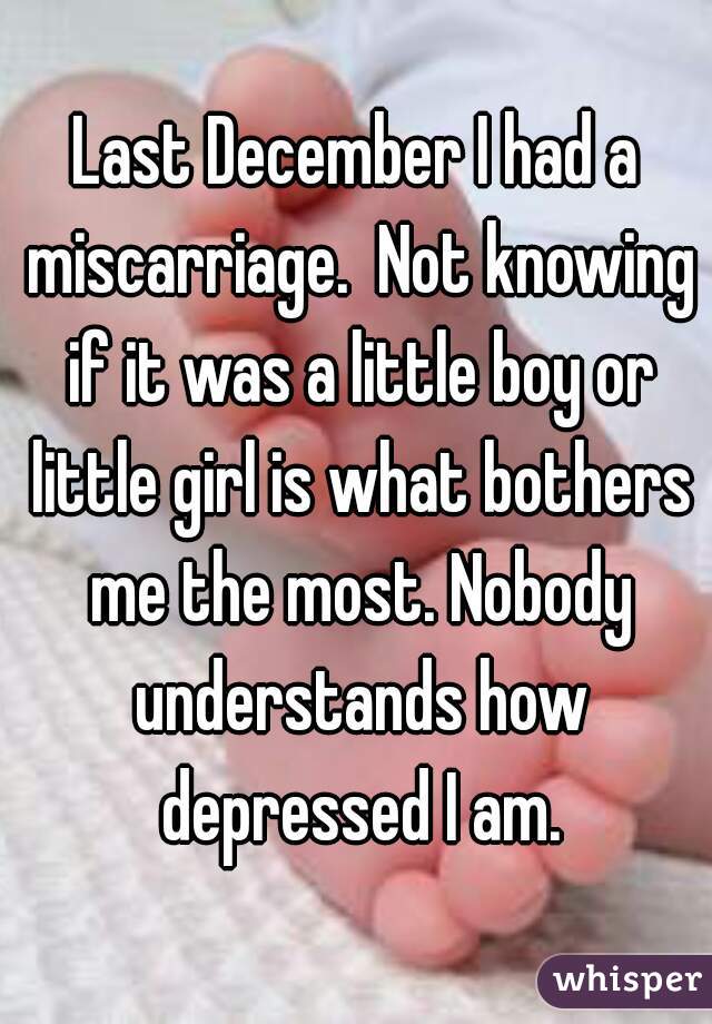 Last December I had a miscarriage.  Not knowing if it was a little boy or little girl is what bothers me the most. Nobody understands how depressed I am.