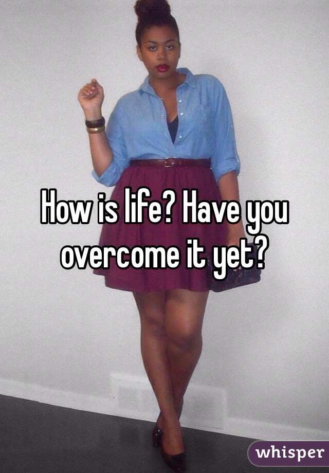 How is life? Have you overcome it yet? 