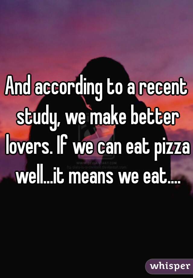 And according to a recent study, we make better lovers. If we can eat pizza well...it means we eat....