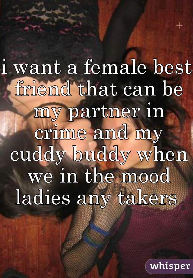 i want a female best friend that can be my partner in crime and my cuddy buddy when we in the mood ladies any takers 