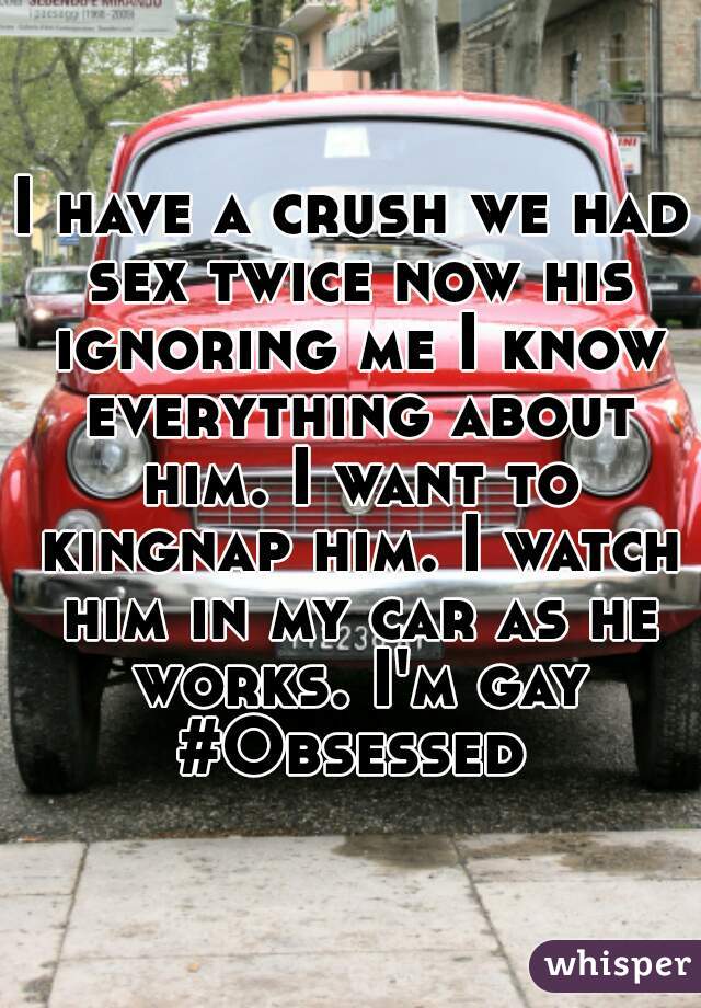 I have a crush we had sex twice now his ignoring me I know everything about him. I want to kingnap him. I watch him in my car as he works. I'm gay #Obsessed 