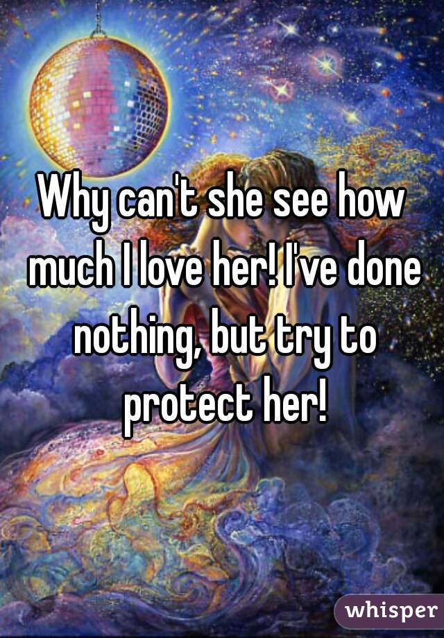 Why can't she see how much I love her! I've done nothing, but try to protect her!