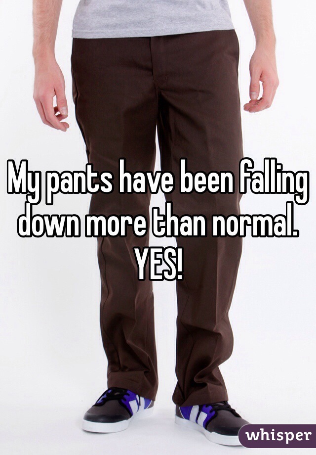 My pants have been falling down more than normal.
YES!