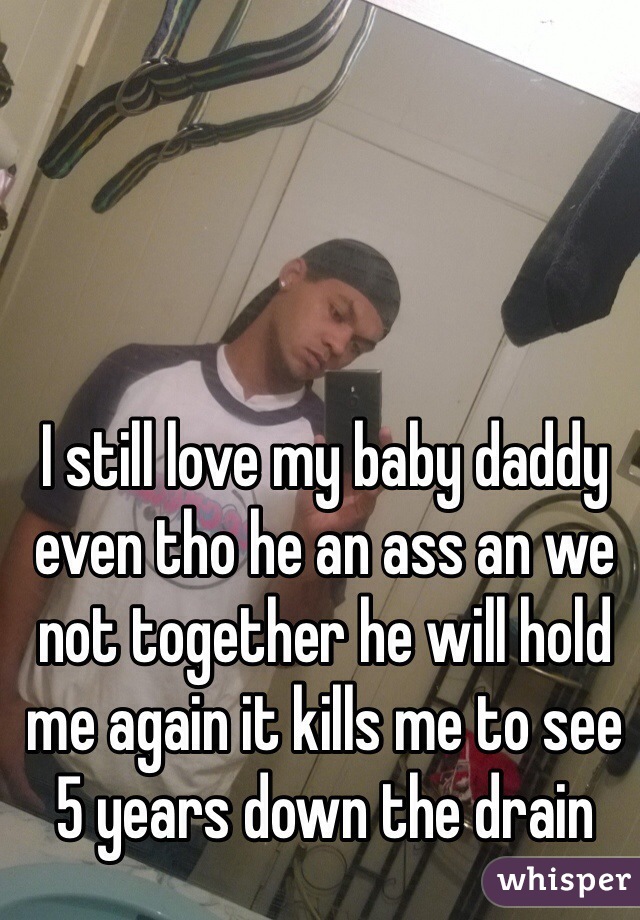 I still love my baby daddy even tho he an ass an we not together he will hold me again it kills me to see 5 years down the drain 
