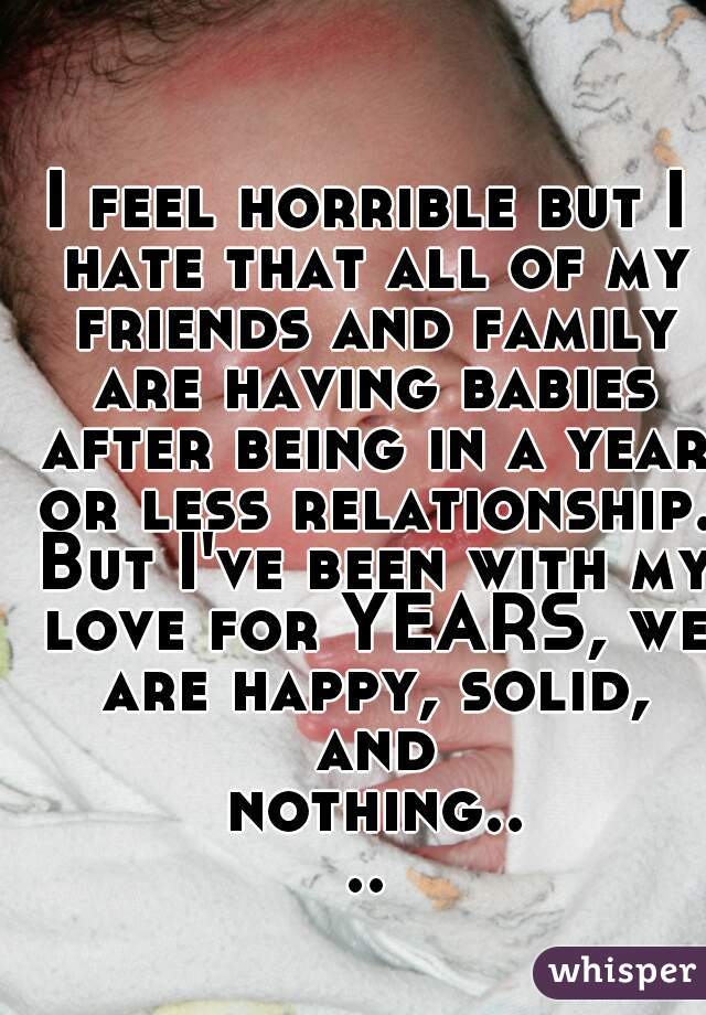 I feel horrible but I hate that all of my friends and family are having babies after being in a year or less relationship. But I've been with my love for YEARS, we are happy, solid, and nothing....