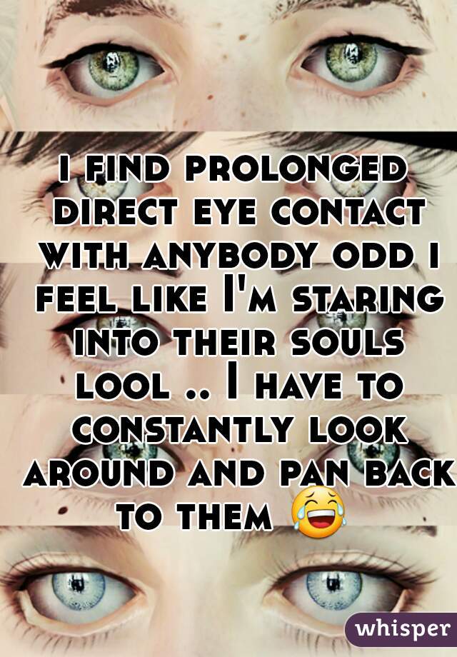 i find prolonged direct eye contact with anybody odd i feel like I'm staring into their souls lool .. I have to constantly look around and pan back to them 😂  
