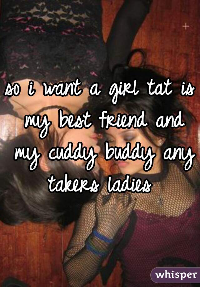 so i want a girl tat is my best friend and my cuddy buddy any takers ladies 