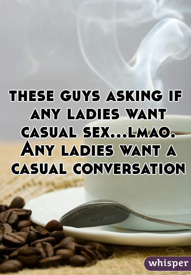 these guys asking if any ladies want casual sex...lmao. Any ladies want a casual conversation?